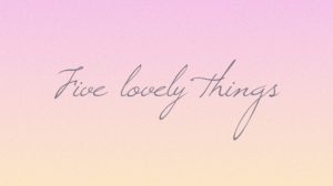 Five lovely things:  May 2017