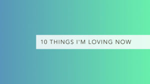 10 things I’m loving now