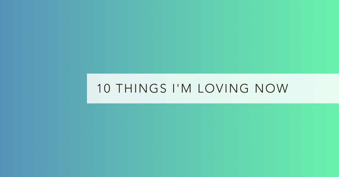 10 things I'm loving now