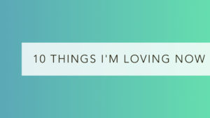 10 things I’m loving now: July 2017